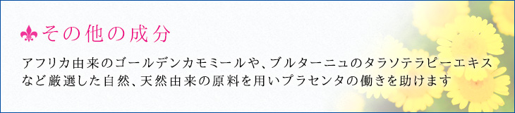 その他の成分 アフリカ由来のゴールデンカモミールや、ブルターニュのタラソテラピーエキスなど厳選した自然、天然由来の原料を用いプラセンタの働きを助けます