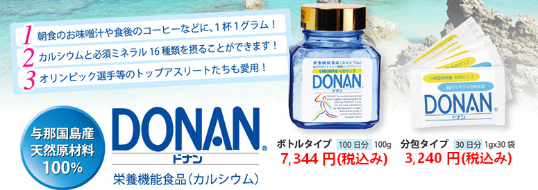 朝食のお味噌汁や食後のコーヒーなどに、１杯１グラム！ カルシウムと必須ミネラル16種類を摂ることができます！オリンピック選手等のトップアスリートたちも愛用！与那国島産
天然原材料100％ DONAN(どなん) 栄養機能食品（カルシウム）ボトルタイプ 100日分 100g 7,344円（税込み） 分包タイプ 30日分 1gx30袋 3,240円（税込み）