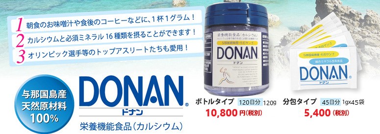 朝食のお味噌汁や食後のコーヒーなどに、１杯１グラム！ カルシウムと必須ミネラル16種類を摂ることができます！オリンピック選手等のトップアスリートたちも愛用！与那国島産
天然原材料100％ DONAN(どなん) 栄養機能食品（カルシウム）ボトルタイプ 12日分 120g 10,800円（税込み） 分包タイプ 45日分 1gx45袋 5,400円（税込み）