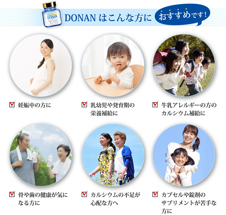 DONAN（どなん）はこんな方におすすめです！ 妊娠中の方に 乳幼児や発育期の骨格強化に 牛乳アレルギーの方のカルシウム補給に 骨や歯の健康が気になる方に 骨粗しょう症の予防に カプセルや錠剤のサプリメントが苦手な方に