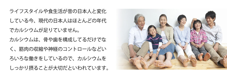 ライフスタイルや食生活が昔の日本人と変化している今、現代の日本人はほとんどの年代でカルシウムが足りていません。カルシウムは、骨や歯を構成してるだけでなく、筋肉の収縮や神経のコントロールなどいろいろな働きをしているので、カルシウムをしっかり摂ることが大切だといわれています。