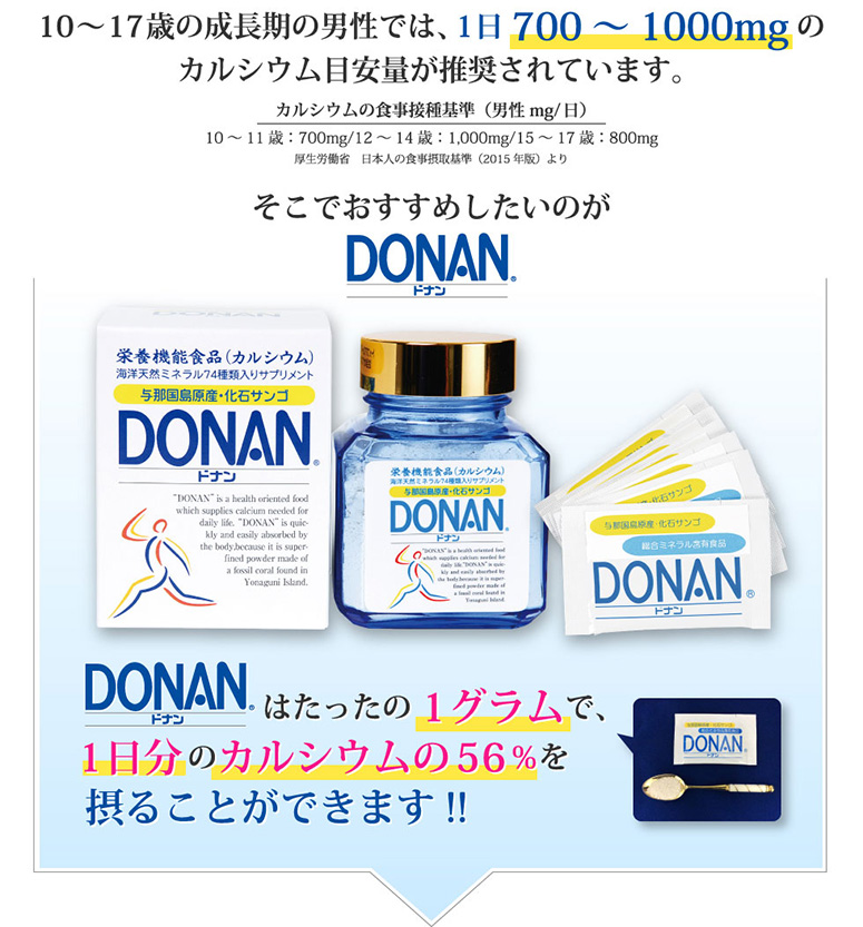 骨粗しょう症の予防には1日1,000～1,500mgのカルシウムが必要だと国内外の専門医の方がいわれています。そこでおすすめしたいのがDONAN(どなん) DONAN(どなん)はたったの1グラムで、 1日分のカルシウムの56％を摂ることができます!!