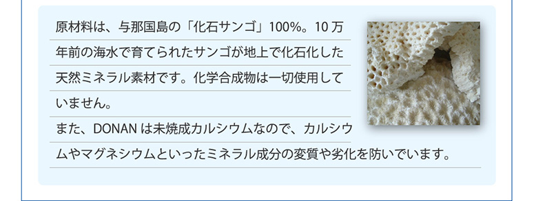 原材料は、与那国島の「化石サンゴ」100％。10万年前の海水で育てられたサンゴが地上で化石化した天然ミネラル素材です。化学合成物は一切使用していません。
また、DONANは未焼成カルシウムなので、カルシウムやマグネシウムといったミネラル成分の変質や劣化を防いでいます。