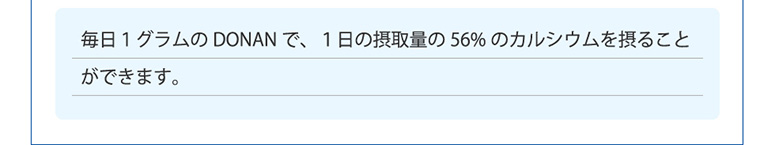  毎日１グラムのDONANで、１日の摂取量の56%のカルシウムを摂ることができます。