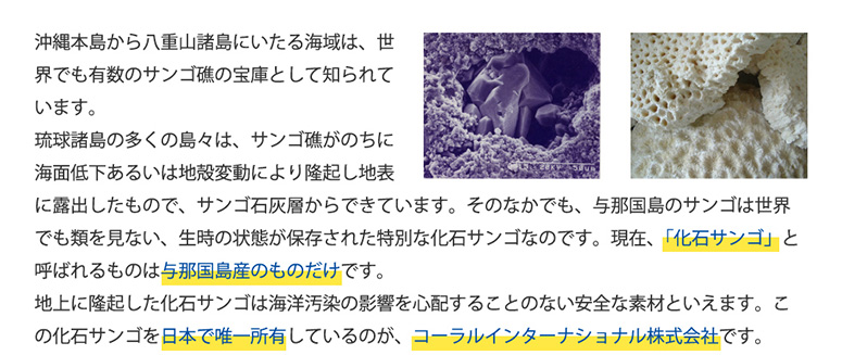 沖縄本島から八重山諸島にいたる海域は、世界でも有数のサンゴ礁の宝庫として知られています。琉球諸島の多くの島々は、サンゴ礁がのちに海面低下あるいは地殻変動により隆起し地表に露出したもので、サンゴ石灰層からできています。そのなかでも、与那国島のサンゴは世界でも類を見ない、生時の状態が保存された特別な化石サンゴなのです。現在、「化石サンゴ」と呼ばれるものは与那国島産のものだけです。
地上に隆起した化石サンゴは海洋汚染の影響を心配することのない安全な素材といえます。この化石サンゴを日本で唯一所有しているのが、コーラルインターナショナル株式会社です。