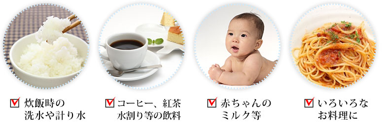 炊飯時の洗水や計り水 コーヒー、紅茶、水割り等の飲料 赤ちゃんのミルク等 いろいろなお料理に